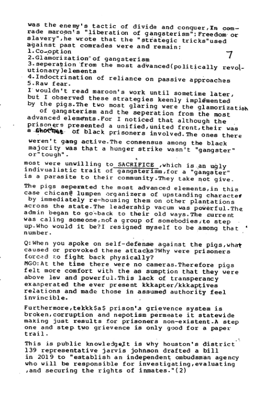 was the enemy’s tactic of divide and conguer.In con- rade maroon’s "liberation of gangsterisnt: Freedon or slavery" he wrote that the “strategic teicks-used against past comrades vere and remsin:  17Coropt ion 7 2.Glamorization of gangsterism  3.seperation from the most agvanced(politically revol- utionary)elements  4.Indoctrination of rel 5.Rau fear.  T wouldn’t read maroon’s work until sometime later, but I observed these strategies keenly impldmented by the pigs.The two most glaring were the glamorisatisn of gangsterism and the seperation from the most advanced elements.Por I noticed that although the prisoners presented a unified,united front,their was 2 €notWae of black prisoners involved.The ones there weren’t gang active.The consensus among the black majority vas that a hunger strike wasn’t "gangater” or*tough* . . most were unwilling to SACRIFICE ,which is an ugly indivualistic trait of gangsterism.for a "gangster” is a parasite to their community.They take not give.  iance on passive approaches  The pigs seperated the most advanced elements,in this case chican@ lumpen organizers of upstanding character by immediately re-housing them on other plantations across the state.The leadership vacum vas powerful.The admin began to gosback to their old ways.The current  was caling someone,nota group of somebodies,to step  up-Who would it be?l resigned myself to be among that * number .  Q:When you spoke on self-defense against the pigs,uhat caused or provoked these attacks?Why vere prisoners forcad ro fight back physically?  MGO:At the time there were no cameras.Therefors pigs felt more comfort vith the as sumption that they vere above lew and powerful.This lack of transperancy exasperated the ever present kkkapter/kkkaptive  relations and made those in assumed authority feel invincible.  Furthermore, tekkksa$ prison’s grievence systes is_ broken, corruption and nepotism permeate it statewide making just results for prisoners non-existent.A step  one and step tvo grievence is only good for a paper trail. )  This is public knowledgeIt is why houston’s district 139 representative jarvis johnson drafted a bill  in 2019 to "establish an independent ombudsman agency who will be responsible for investigating,evaluating /and securing the rights of inmates."(2)  